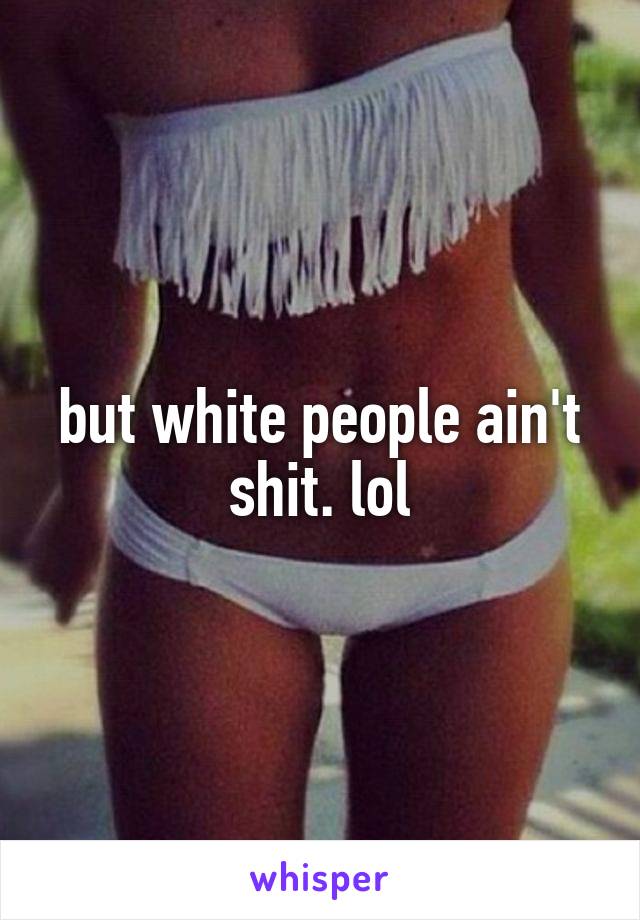 but white people ain't shit. lol