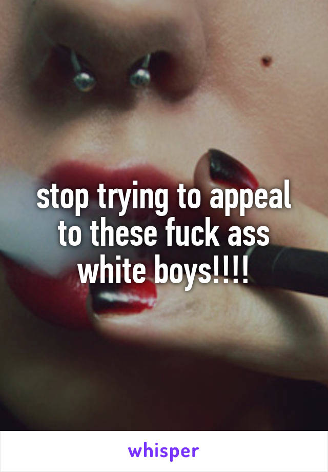 stop trying to appeal to these fuck ass white boys!!!!