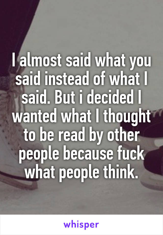 I almost said what you said instead of what I said. But i decided I wanted what I thought to be read by other people because fuck what people think.