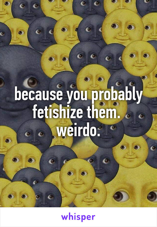 because you probably fetishize them.  weirdo.