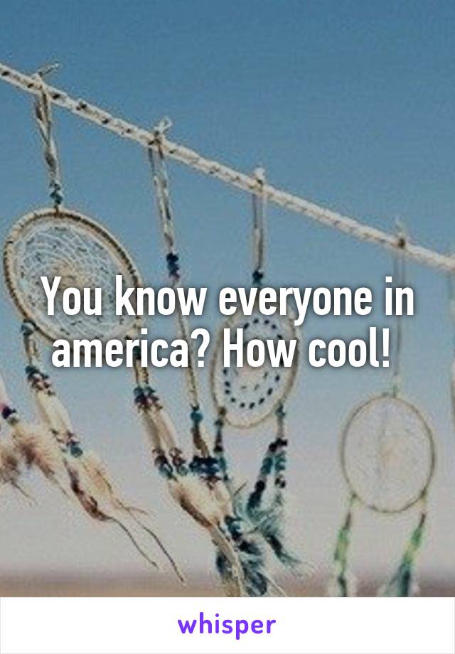 You know everyone in america? How cool! 