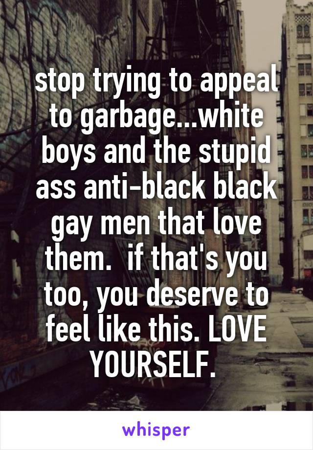 stop trying to appeal to garbage...white boys and the stupid ass anti-black black gay men that love them.  if that's you too, you deserve to feel like this. LOVE YOURSELF. 