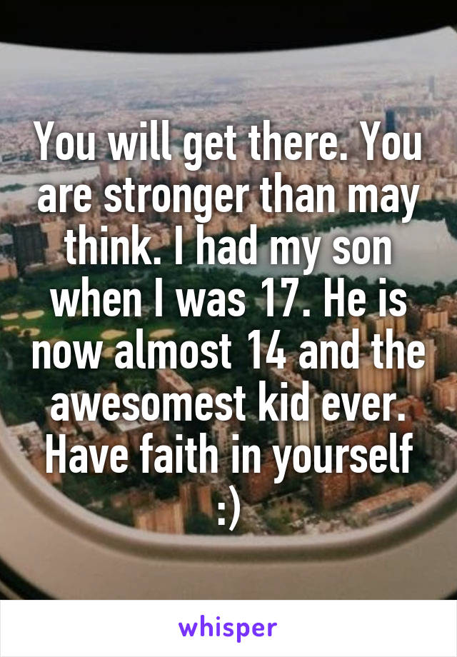 You will get there. You are stronger than may think. I had my son when I was 17. He is now almost 14 and the awesomest kid ever. Have faith in yourself :)