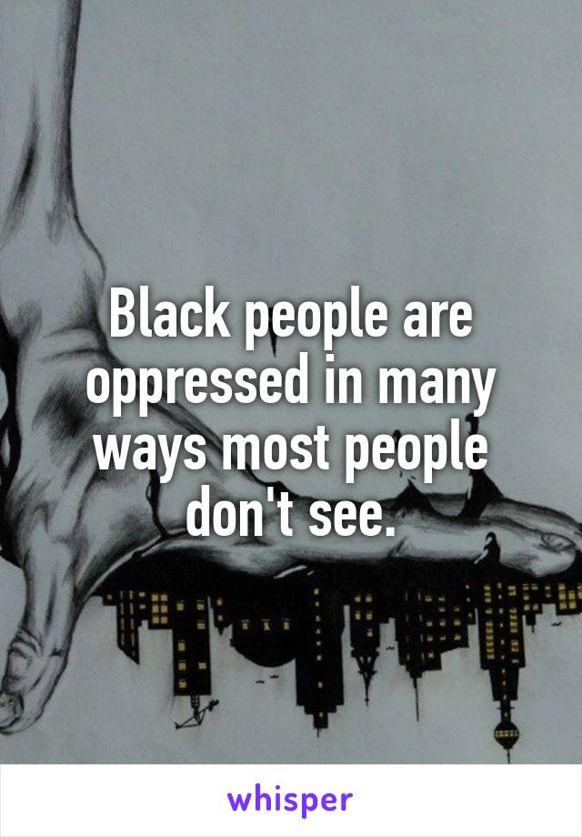 Black people are oppressed in many ways most people don't see.