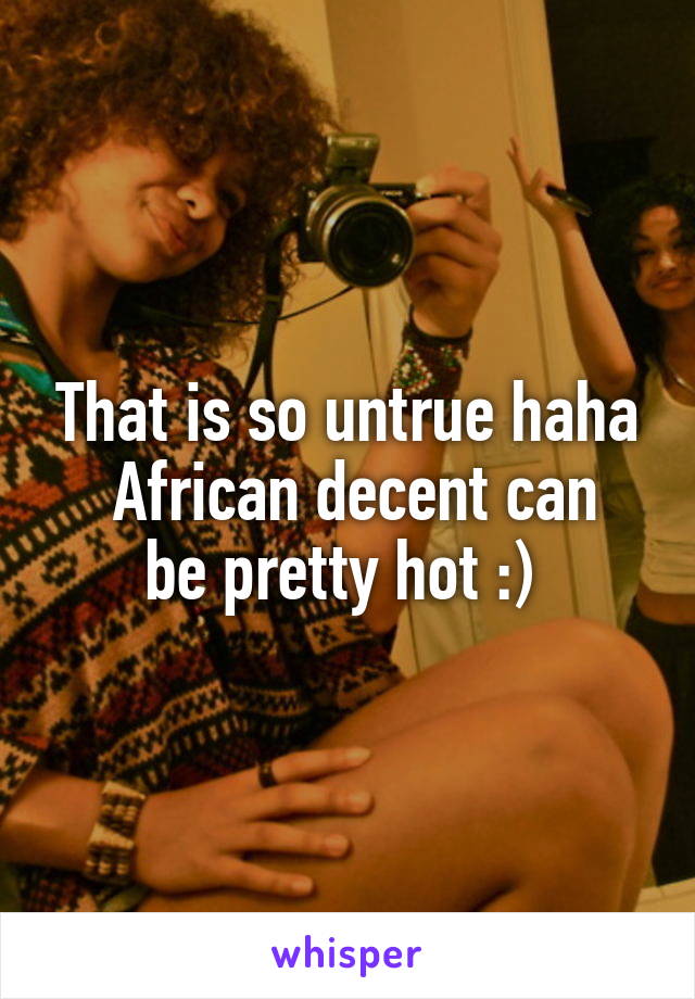 That is so untrue haha
 African decent can be pretty hot :) 