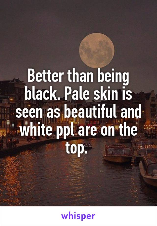 Better than being black. Pale skin is seen as beautiful and white ppl are on the top. 