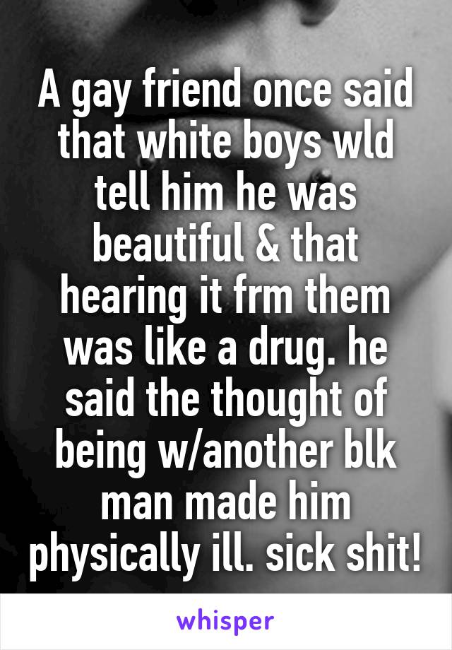 A gay friend once said that white boys wld tell him he was beautiful & that hearing it frm them was like a drug. he said the thought of being w/another blk man made him physically ill. sick shit!