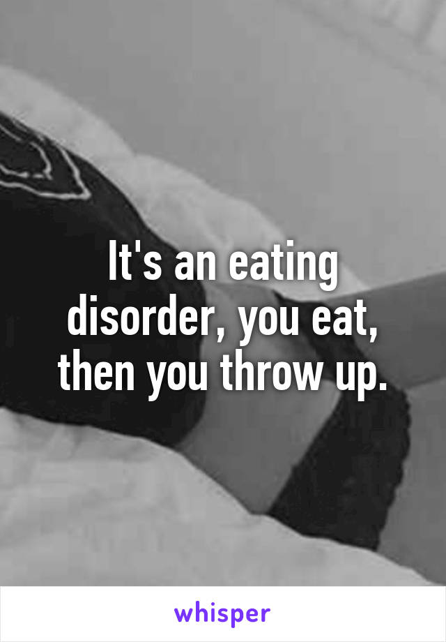 It's an eating disorder, you eat, then you throw up.