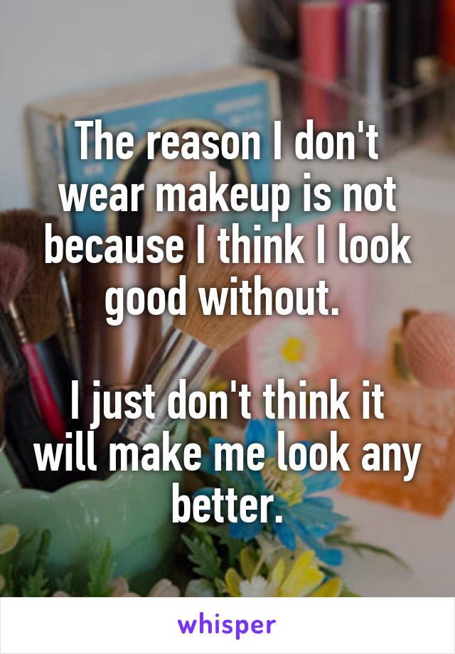 The reason I don't wear makeup is not because I think I look good without. 

I just don't think it will make me look any better.