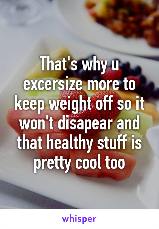 That's why u excersize more to keep weight off so it won't disapear and that healthy stuff is pretty cool too