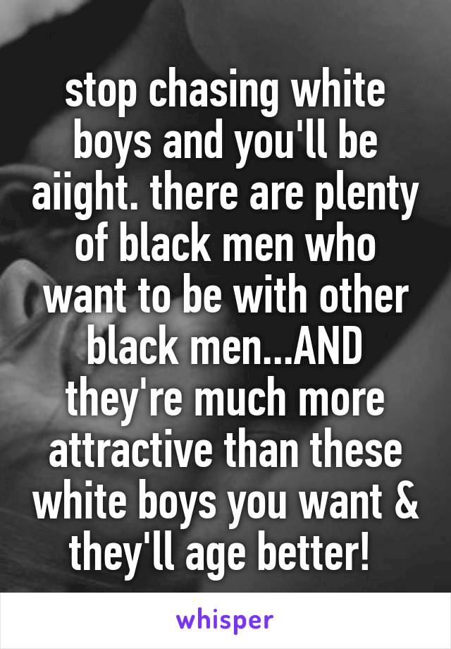 stop chasing white boys and you'll be aiight. there are plenty of black men who want to be with other black men...AND they're much more attractive than these white boys you want & they'll age better! 