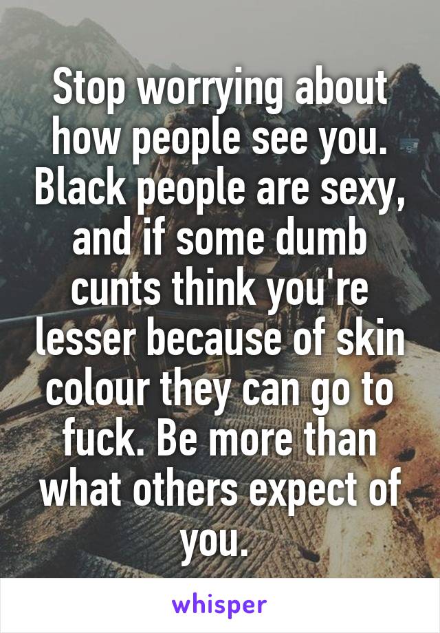 Stop worrying about how people see you. Black people are sexy, and if some dumb cunts think you're lesser because of skin colour they can go to fuck. Be more than what others expect of you. 