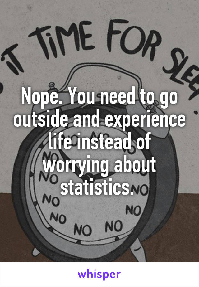 Nope. You need to go outside and experience life instead of worrying about statistics. 