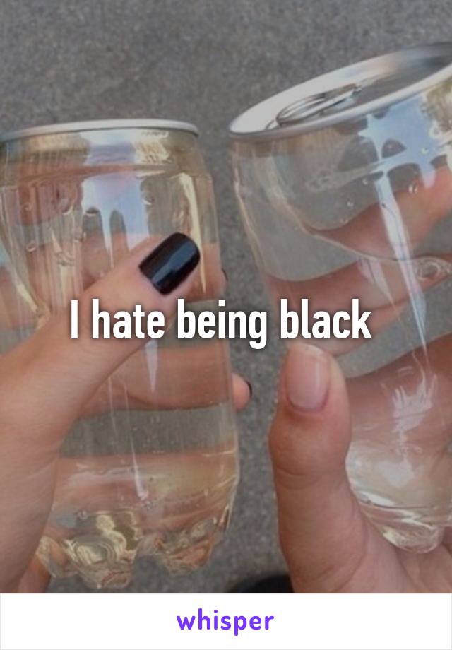 I hate being black 