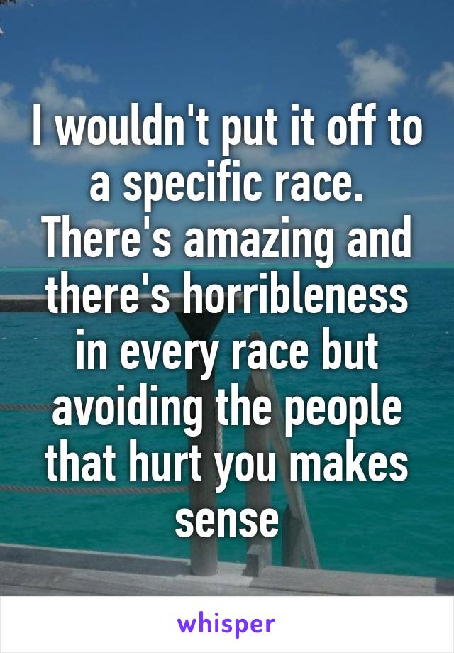 I wouldn't put it off to a specific race. There's amazing and there's horribleness in every race but avoiding the people that hurt you makes sense