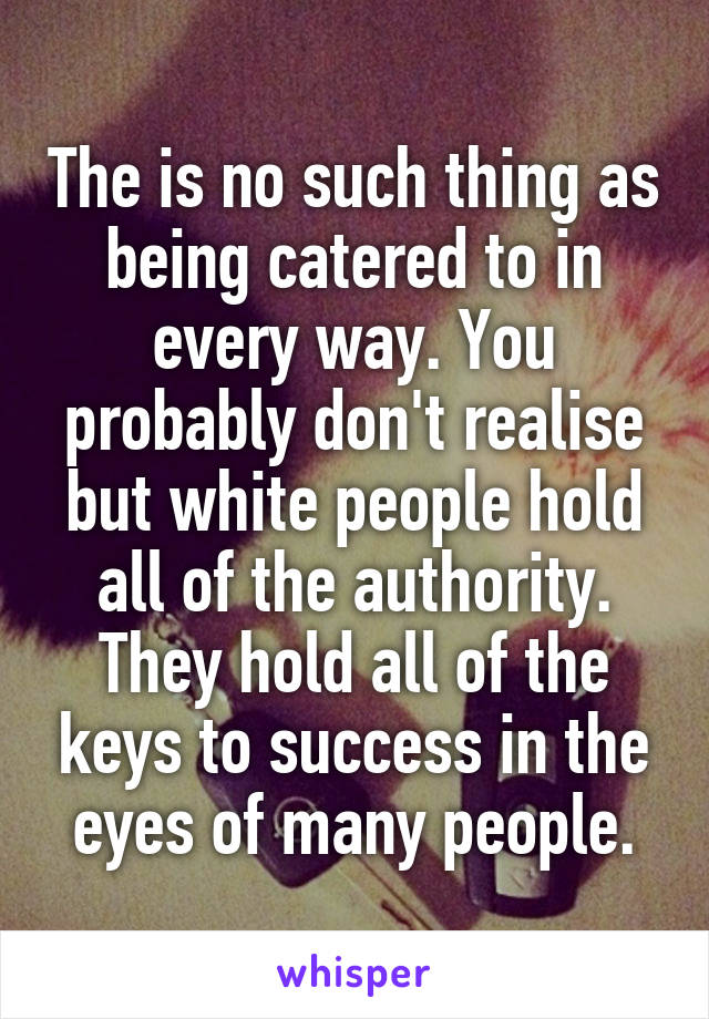 The is no such thing as being catered to in every way. You probably don't realise but white people hold all of the authority. They hold all of the keys to success in the eyes of many people.