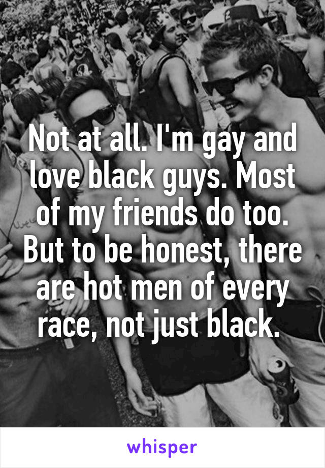 Not at all. I'm gay and love black guys. Most of my friends do too. But to be honest, there are hot men of every race, not just black. 