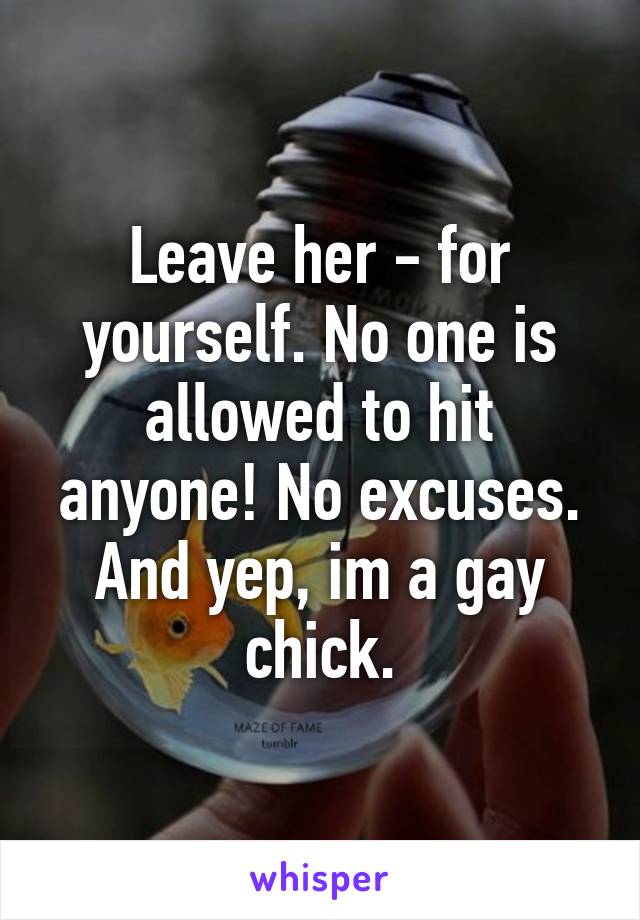 Leave her - for yourself. No one is allowed to hit anyone! No excuses. And yep, im a gay chick.