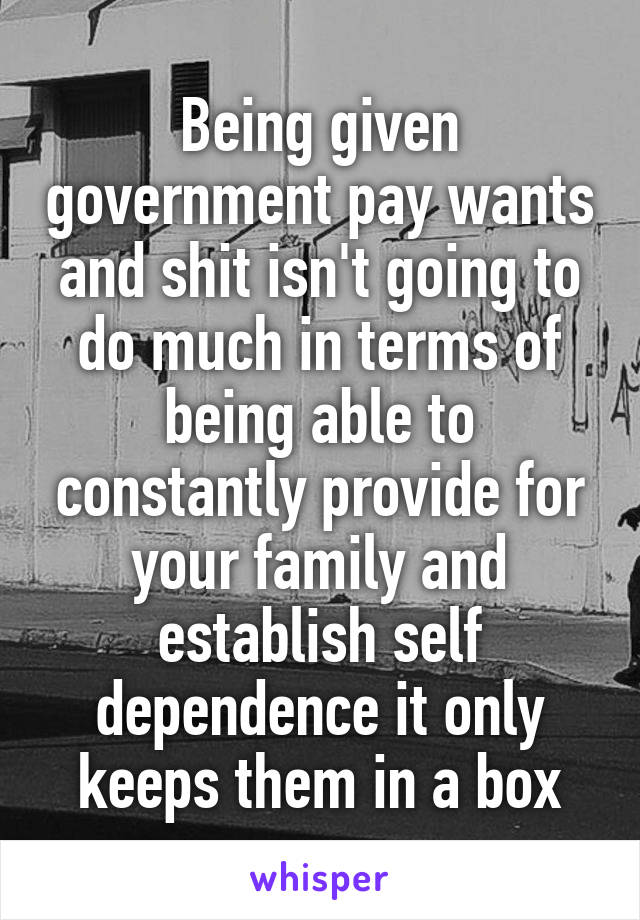 Being given government pay wants and shit isn't going to do much in terms of being able to constantly provide for your family and establish self dependence it only keeps them in a box