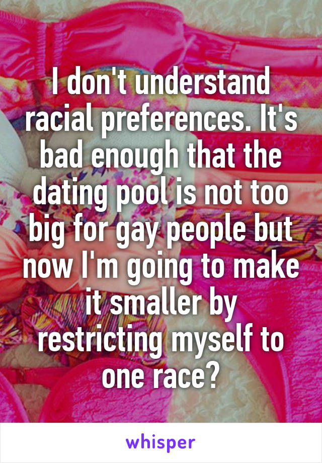 I don't understand racial preferences. It's bad enough that the dating pool is not too big for gay people but now I'm going to make it smaller by restricting myself to one race?