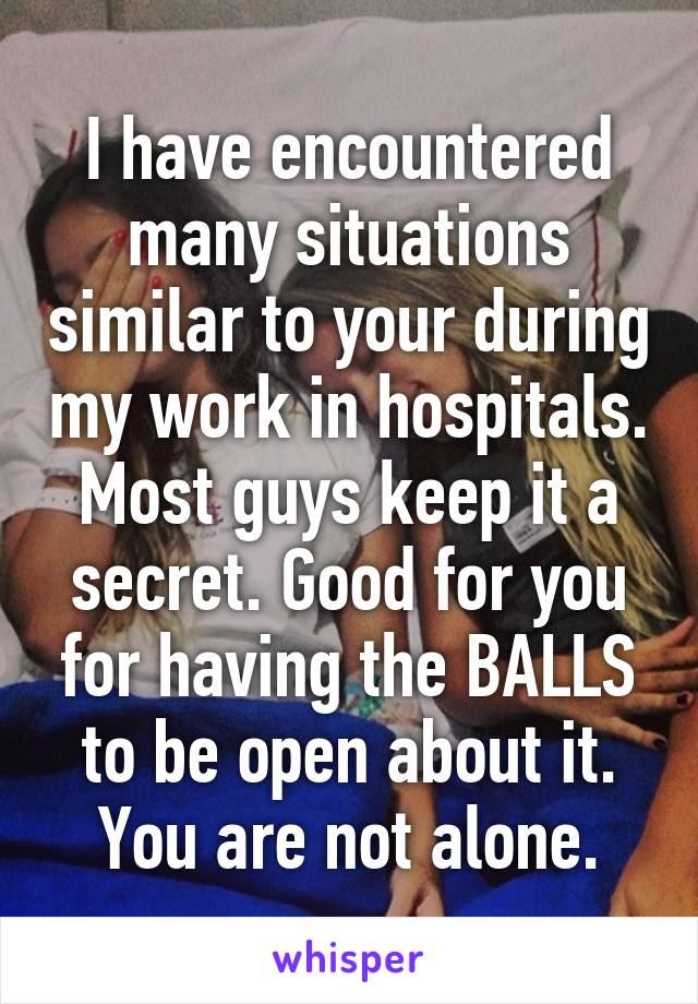 I have encountered many situations similar to your during my work in hospitals. Most guys keep it a secret. Good for you for having the BALLS to be open about it. You are not alone.