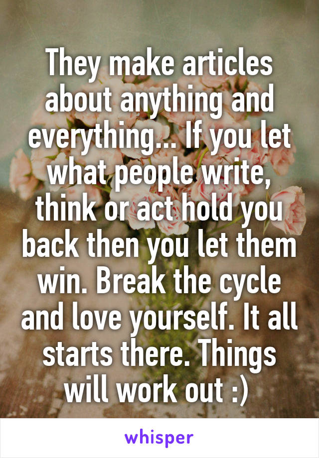 They make articles about anything and everything... If you let what people write, think or act hold you back then you let them win. Break the cycle and love yourself. It all starts there. Things will work out :) 