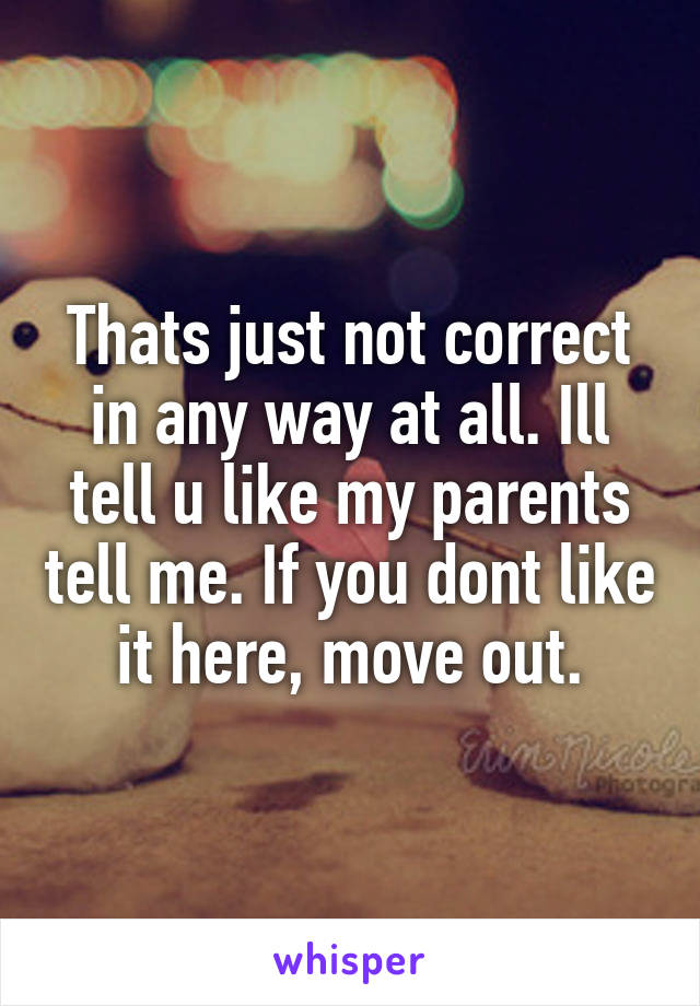 Thats just not correct in any way at all. Ill tell u like my parents tell me. If you dont like it here, move out.