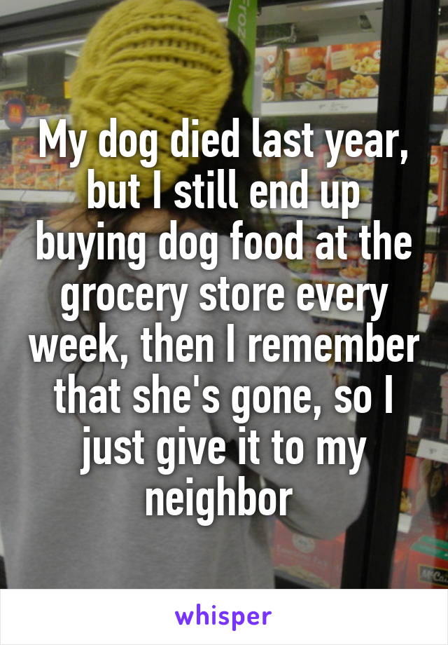 My dog died last year, but I still end up buying dog food at the grocery store every week, then I remember that she's gone, so I just give it to my neighbor 