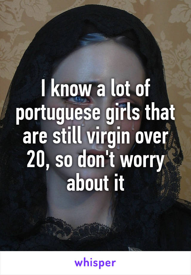 I know a lot of portuguese girls that are still virgin over 20, so don't worry about it