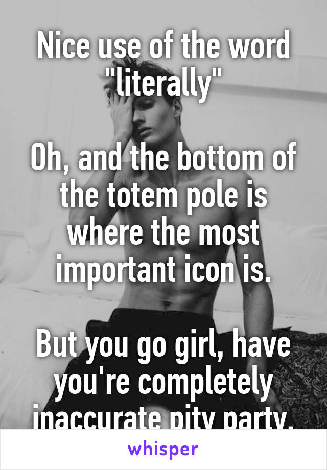 Nice use of the word "literally"

Oh, and the bottom of the totem pole is where the most important icon is.

But you go girl, have you're completely inaccurate pity party.