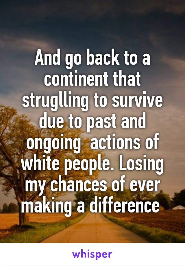 And go back to a continent that struglling to survive due to past and ongoing  actions of white people. Losing my chances of ever making a difference 