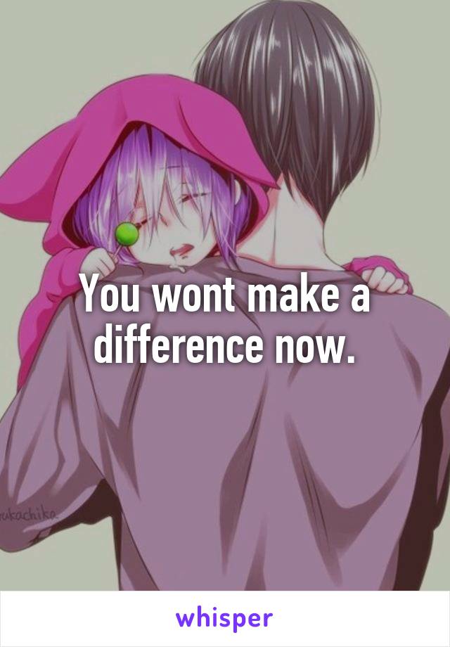 You wont make a difference now.