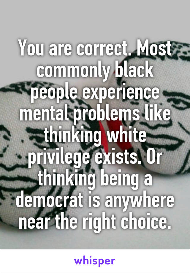 You are correct. Most commonly black people experience mental problems like thinking white privilege exists. Or thinking being a democrat is anywhere near the right choice.