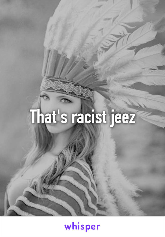 That's racist jeez