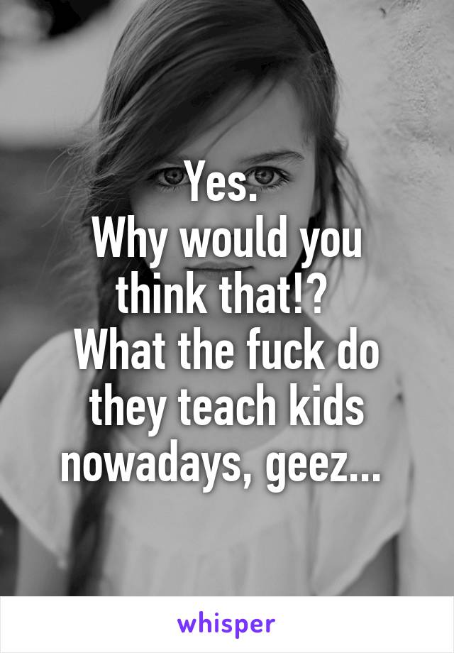 Yes. 
Why would you think that!? 
What the fuck do they teach kids nowadays, geez... 