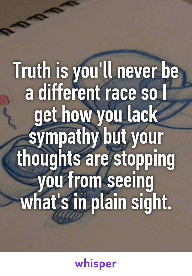 Truth is you'll never be a different race so I get how you lack sympathy but your thoughts are stopping you from seeing what's in plain sight.