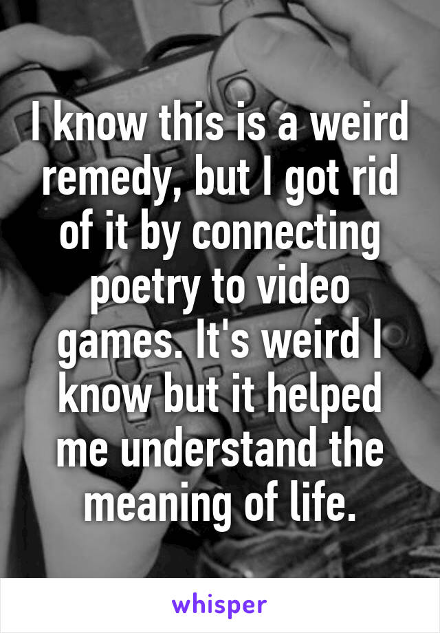 I know this is a weird remedy, but I got rid of it by connecting poetry to video games. It's weird I know but it helped me understand the meaning of life.