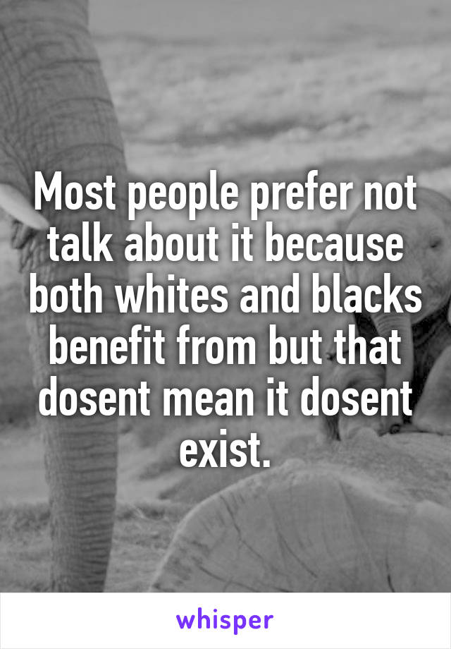 Most people prefer not talk about it because both whites and blacks benefit from but that dosent mean it dosent exist.