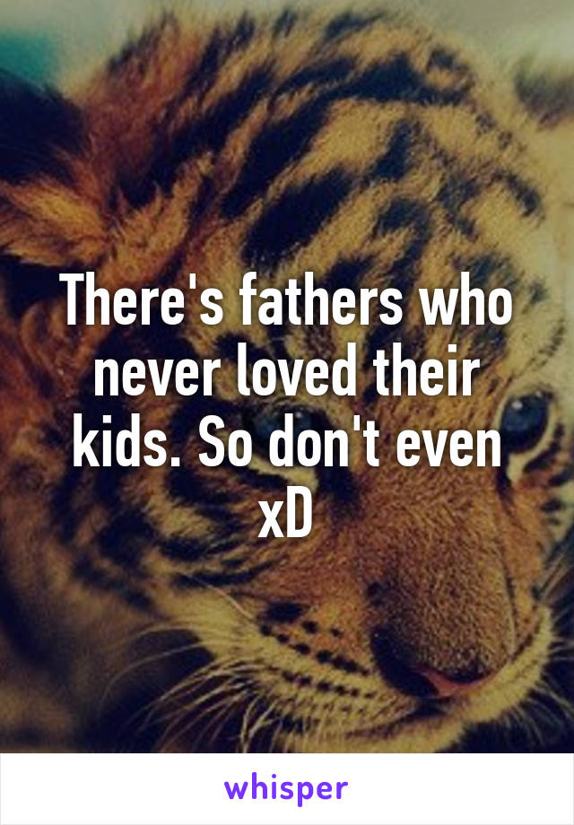There's fathers who never loved their kids. So don't even xD