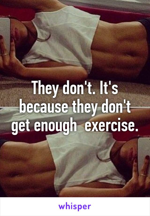 They don't. It's because they don't get enough  exercise.