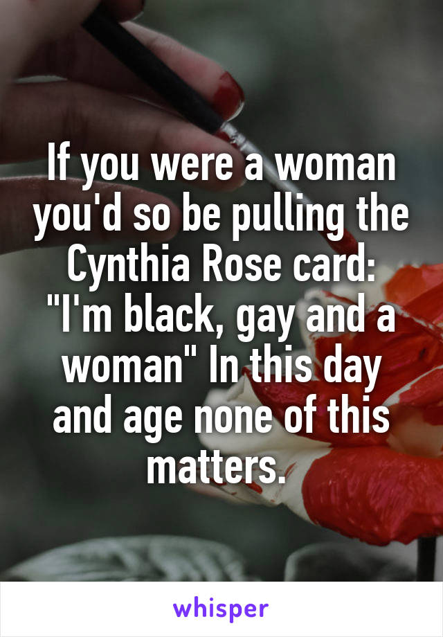 If you were a woman you'd so be pulling the Cynthia Rose card: "I'm black, gay and a woman" In this day and age none of this matters. 