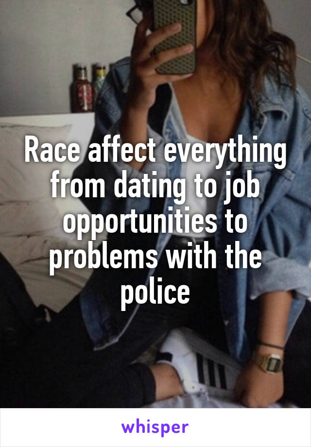 Race affect everything from dating to job opportunities to problems with the police