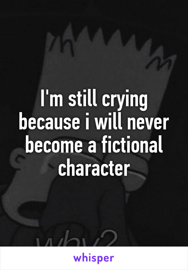 I'm still crying because i will never become a fictional character