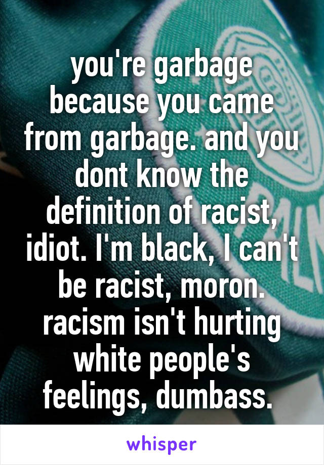 you're garbage because you came from garbage. and you dont know the definition of racist, idiot. I'm black, I can't be racist, moron. racism isn't hurting white people's feelings, dumbass. 