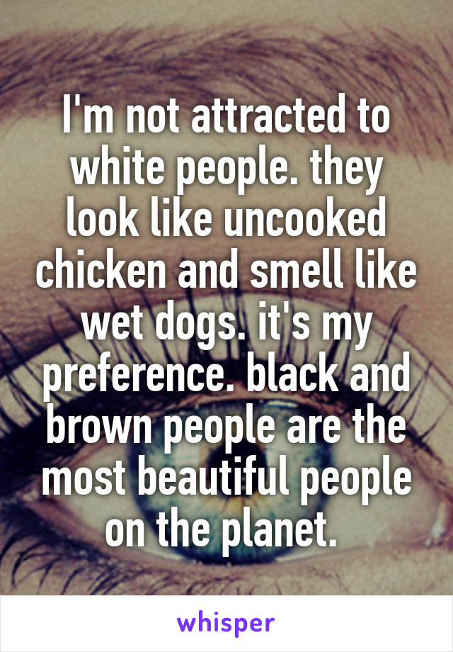 I'm not attracted to white people. they look like uncooked chicken and smell like wet dogs. it's my preference. black and brown people are the most beautiful people on the planet. 