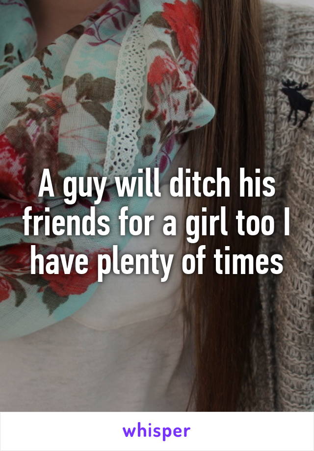 A guy will ditch his friends for a girl too I have plenty of times