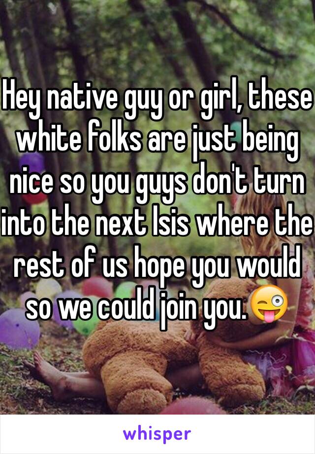 Hey native guy or girl, these white folks are just being nice so you guys don't turn into the next Isis where the rest of us hope you would so we could join you.😜