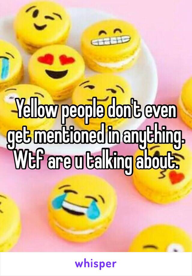 Yellow people don't even get mentioned in anything. Wtf are u talking about.