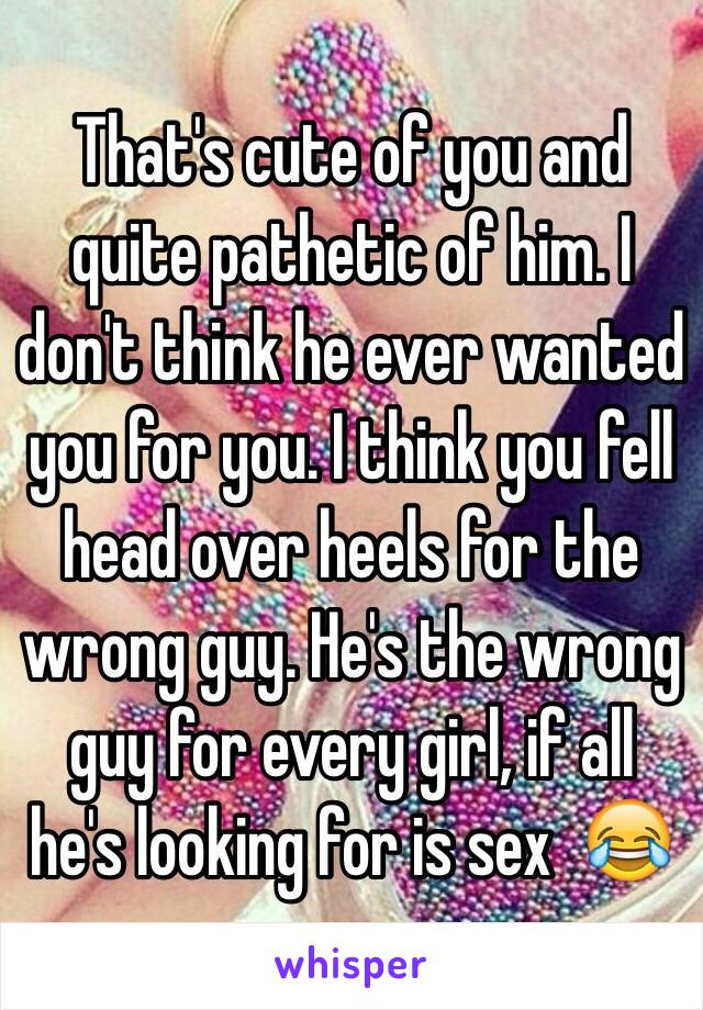 That's cute of you and quite pathetic of him. I don't think he ever wanted you for you. I think you fell head over heels for the wrong guy. He's the wrong guy for every girl, if all he's looking for is sex  😂