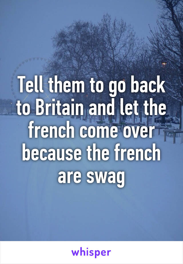 Tell them to go back to Britain and let the french come over because the french are swag